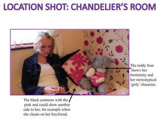 The teddy bear
                                 shows her
                                femininity and
                                her stereotypical
                                ‘girly’ character.


The black contrasts with the
 pink and could show another
side to her, for example when
she cheats on her boyfriend.
 