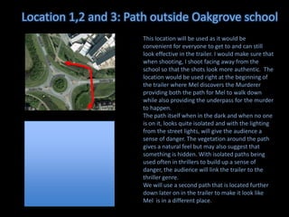 Location 1,2 and 3: Path outside Oakgrove school
This location will be used as it would be
convenient for everyone to get to and can still
look effective in the trailer. I would make sure that
when shooting, I shoot facing away from the
school so that the shots look more authentic. The
location would be used right at the beginning of
the trailer where Mel discovers the Murderer
providing both the path for Mel to walk down
while also providing the underpass for the murder
to happen.
The path itself when in the dark and when no one
is on it, looks quite isolated and with the lighting
from the street lights, will give the audience a
sense of danger. The vegetation around the path
gives a natural feel but may also suggest that
something is hidden. With isolated paths being
used often in thrillers to build up a sense of
danger, the audience will link the trailer to the
thriller genre.
We will use a second path that is located further
down later on in the trailer to make it look like
Mel is in a different place.

 