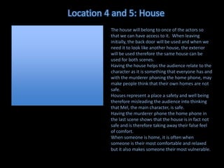 Location 4 and 5: House
The house will belong to once of the actors so
that we can have access to it. When leaving
initially, the back door will be used and when we
need it to look like another house, the exterior
will be used therefore the same house can be
used for both scenes.
Having the house helps the audience relate to the
character as it is something that everyone has and
with the murderer phoning the home phone, may
make people think that their own homes are not
safe.
Houses represent a place a safety and well being
therefore misleading the audience into thinking
that Mel, the main character, is safe.
Having the murderer phone the home phone in
the last scene shows that the house is in fact not
safe and is therefore taking away their false feel
of comfort.
When someone is home, it is often when
someone is their most comfortable and relaxed
but it also makes someone their most vulnerable.

 