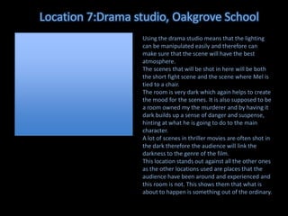 Location 7:Drama studio, Oakgrove School
Using the drama studio means that the lighting
can be manipulated easily and therefore can
make sure that the scene will have the best
atmosphere.
The scenes that will be shot in here will be both
the short fight scene and the scene where Mel is
tied to a chair.
The room is very dark which again helps to create
the mood for the scenes. It is also supposed to be
a room owned my the murderer and by having it
dark builds up a sense of danger and suspense,
hinting at what he is going to do to the main
character.
A lot of scenes in thriller movies are often shot in
the dark therefore the audience will link the
darkness to the genre of the film.
This location stands out against all the other ones
as the other locations used are places that the
audience have been around and experienced and
this room is not. This shows them that what is
about to happen is something out of the ordinary.

 