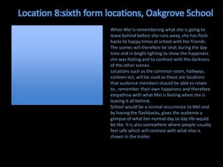 Location 8:sixth form locations, Oakgrove School
When Mel is remembering what she is going to
leave behind before she runs away, she has flash
backs to happy times at school with her friends.
The scenes will therefore be shot during the day
time and in bright lighting to show the happiness
she was feeling and to contrast with the darkness
of the other scenes.
Locations such as the common room, hallways,
canteen ect, will be used as these are locations
that audience members should be able to relate
to , remember their own happiness and therefore
empathise with what Mel is feeling when she is
leaving it all behind.
School would be a normal occurrence to Mel and
by having the flashbacks, gives the audience a
glimpse of what her normal day to day life would
be like. It is also somewhere where people usually
feel safe which will contrast with what else is
shown in the trailer.

 