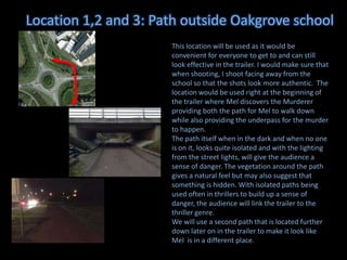 Location 1,2 and 3: Path outside Oakgrove school
This location will be used as it would be
convenient for everyone to get to and can still
look effective in the trailer. I would make sure that
when shooting, I shoot facing away from the
school so that the shots look more authentic. The
location would be used right at the beginning of
the trailer where Mel discovers the Murderer
providing both the path for Mel to walk down
while also providing the underpass for the murder
to happen.
The path itself when in the dark and when no one
is on it, looks quite isolated and with the lighting
from the street lights, will give the audience a
sense of danger. The vegetation around the path
gives a natural feel but may also suggest that
something is hidden. With isolated paths being
used often in thrillers to build up a sense of
danger, the audience will link the trailer to the
thriller genre.
We will use a second path that is located further
down later on in the trailer to make it look like
Mel is in a different place.

 