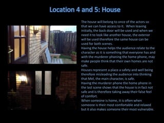 Location 4 and 5: House
The house will belong to once of the actors so
that we can have access to it. When leaving
initially, the back door will be used and when we
need it to look like another house, the exterior
will be used therefore the same house can be
used for both scenes.
Having the house helps the audience relate to the
character as it is something that everyone has and
with the murderer phoning the home phone, may
make people think that their own homes are not
safe.
Houses represent a place a safety and well being
therefore misleading the audience into thinking
that Mel, the main character, is safe.
Having the murderer phone the home phone in
the last scene shows that the house is in fact not
safe and is therefore taking away their false feel
of comfort.
When someone is home, it is often when
someone is their most comfortable and relaxed
but it also makes someone their most vulnerable.

 