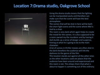 Location 7:Drama studio, Oakgrove School
Using the drama studio means that the lighting
can be manipulated easily and therefore can
make sure that the scene will have the best
atmosphere.
The scenes that will be shot in here will be both
the short fight scene and the scene where Mel is
tied to a chair.
The room is very dark which again helps to create
the mood for the scenes. It is also supposed to be
a room owned my the murderer and by having it
dark builds up a sense of danger and suspense,
hinting at what he is going to do to the main
character.
A lot of scenes in thriller movies are often shot in
the dark therefore the audience will link the
darkness to the genre of the film.
This location stands out against all the other ones
as the other locations used are places that the
audience have been around and experienced and
this room is not. This shows them that what is
about to happen is something out of the ordinary.

 
