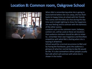 Location 8: Common room, Oakgrove School
When Mel is remembering what she is going to
leave behind before she runs away, she has flash
backs to happy times at school with her friends.
The scenes will therefore be shot during the day
time and in bright lighting to show the happiness
she was feeling and to contrast with the darkness
of the other scenes.
Locations such as the common room, hallways,
canteen ect, will be used as these are locations
that audience members should be able to relate
to , remember their own happiness and therefore
empathise with what Mel is feeling when she is
leaving it all behind.
School would be a normal occurrence to Mel and
by having the flashbacks, gives the audience a
glimpse of what her normal day to day life would
be like. It is also somewhere where people usually
feel safe which will contrast with what else is
shown in the trailer.

 