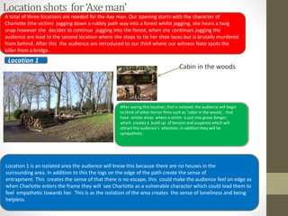 Locationshots for‘Axeman’
Cabin in the woods
After seeing this location, that is isolated, the audience will begin
to think of other horror films such as ‘cabin in the woods’, that
have similar areas where a victim is put into grave danger,
which creates a build up of tension and suspense which will
attract the audience’s attention, in addition they will be
sympathetic .
A total of three locations are needed for the Axe man. Our opening starts with the character of
Charlotte (the victim) jogging down a rubbly path way into a forest whilst jogging, she hears a twig
snap however she decides to continue jogging into the forest, when she continues jogging the
audience are lead to the second location where she stops to tie her shoe laces but is brutally murdered
from behind. After this the audience are introduced to our third where our witness Nate spots the
killer from a bridge.
Location 1
Location 1 is an isolated area the audience will know this because there are no houses in the
surrounding area. In addition to this the logs on the edge of the path create the sense of
entrapment. This creates the sense of that there is no escape, this could make the audience feel on edge as
when Charlotte enters the frame they will see Charlotte as a vulnerable character which could lead them to
feel empathetic towards her. This is as the isolation of the area creates the sense of loneliness and being
helpless.
 