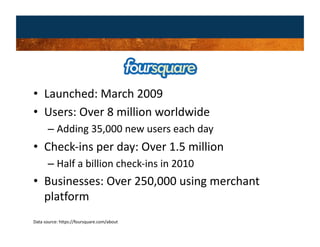 •  Launched: March 2009 
•  Users: Over 8 million worldwide 
       –  Adding 35,000 new users each day 
•  Check‐ins per day: Over 1.5 million 
       –  Half a billion check‐ins in 2010 
•  Businesses: Over 250,000 using merchant 
   platform 
Data source: https://foursquare.com/about 
 