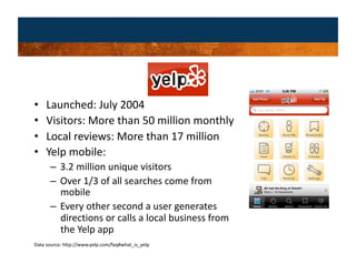 •    Launched: July 2004 
•    Visitors: More than 50 million monthly 
•    Local reviews: More than 17 million  
•    Yelp mobile: 
      –  3.2 million unique visitors 
      –  Over 1/3 of all searches come from 
         mobile 
      –  Every other second a user generates 
         directions or calls a local business from 
         the Yelp app 
Data source: http://www.yelp.com/faq#what_is_yelp 
 