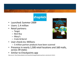 •  Launched: Summer 2009 
•  Users: 1.4 million 
•  Retail partners: 
      –    Target 
      –    Best Buy 
      –    Macy’s 
      –    Crate & Barrel 
•  User check‐ins: Millions 
      –  5 million partner products have been scanned 
•  Presence in nearly 1,500 retail locations and 160 malls, 
   across 39 states  
•  Similar to Checkpoints app 
Data source: http://www.adweek.com/news/technology/shopkick‐partners‐crate‐barrel‐131411 
 