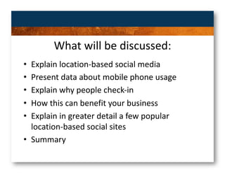 What will be discussed: 
•  Explain location‐based social media 
•  Present data about mobile phone usage 
•  Explain why people check‐in 
•  How this can benefit your business 
•  Explain in greater detail a few popular 
   location‐based social sites 
•  Summary  
 