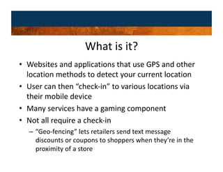 What is it? 
•  Websites and applications that use GPS and other 
   location methods to detect your current location 
•  User can then “check‐in” to various locations via 
   their mobile device 
•  Many services have a gaming component 
•  Not all require a check‐in 
  –  “Geo‐fencing” lets retailers send text message 
     discounts or coupons to shoppers when they’re in the 
     proximity of a store 
 