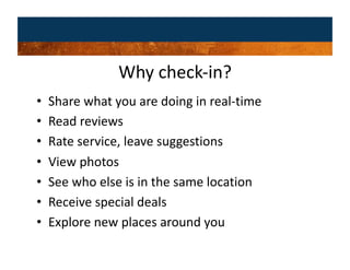 Why check‐in? 
•    Share what you are doing in real‐time 
•    Read reviews 
•    Rate service, leave suggestions 
•    View photos 
•    See who else is in the same location 
•    Receive special deals 
•    Explore new places around you 
 