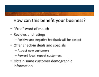 How can this benefit your business? 
•  “Free” word of mouth 
•  Reviews and ratings 
  –  Positive and negative feedback will be posted 
•  Offer check‐in deals and specials 
  –  Attract new customers 
  –  Reward loyal, repeat customers 
•  Obtain some customer demographic 
   information 
 