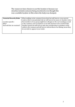 3
The reason we have chosen to use this location is because our
storylineincludessomeonebeing murdered so wethought this
was a suitable location to film wherethe body was dumped.
Potential Hazards/Risks
Location specific -
Why?
How will this be resolved?
When walking to the common from school we will have to cross several
roads so this is one potential risk we will have to be aware of. Another risk is
that members of our group might have allergies to the surroundings as well
as the common, such as hayfever so we will aslo have to be careful of this.
Another hazard we will have to take into consideration is members of the
oublic in the common and will have to inform them of us filming incase they
do not wish to appear in our trailer.
 