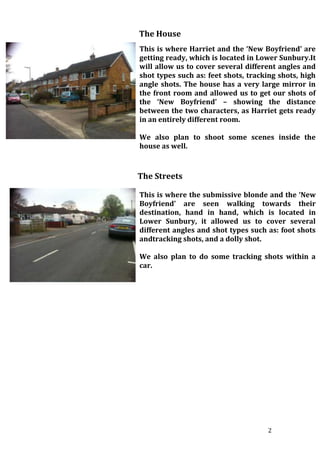 2
The House
This is where Harriet and the ‘New Boyfriend’ are
getting ready, which is located in Lower Sunbury.It
will allow us to cover several different angles and
shot types such as: feet shots, tracking shots, high
angle shots. The house has a very large mirror in
the front room and allowed us to get our shots of
the ‘New Boyfriend’ – showing the distance
between the two characters, as Harriet gets ready
in an entirely different room.
We also plan to shoot some scenes inside the
house as well.
The Streets
This is where the submissive blonde and the ‘New
Boyfriend’ are seen walking towards their
destination, hand in hand, which is located in
Lower Sunbury, it allowed us to cover several
different angles and shot types such as: foot shots
andtracking shots, and a dolly shot.
We also plan to do some tracking shots within a
car.
 