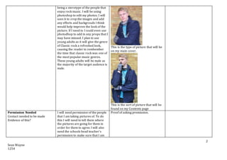 Sean Wayne
1254
2
being a sterotype of the people that
enjoy rock music. I will be using
photoshop to edit my photos. I will
uses it to crop the images and add
any effects and backgrouds I think
would help improve the look of the
picture. If I need to I could even use
photodhop to add in any props that I
may have missed. I plan to use
young adults as it will give the genre
of Classic rock a refreshed look,
causing the reader to rembember
the time that classic rock was one of
the most popular music genres.
These young adults will be male as
the majority of the target audence is
male.
This is the type of picture that will be
on my main cover.
This is the sort of picture that will be
found on my Contents page
Permission Needed
Contact needed to be made
Evidence of this?
I will need permission of the people
that I am taking pictures of. To do
this I will need to tell them where
the pictures are going for them in
order for them to agree. I will also
need the schools head teacher’s
permission to make sure that I am
Proof of asking premission.
 