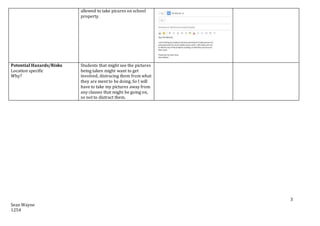 Sean Wayne
1254
3
allowed to take picures on school
property.
Potential Hazards/Risks
Location specific
Why?
Students that might see the pictures
being taken might want to get
involved, distracing them from what
they are ment to be doing. So I will
have to take my pictures away from
any classes that might be going on,
so not to distract them.
 