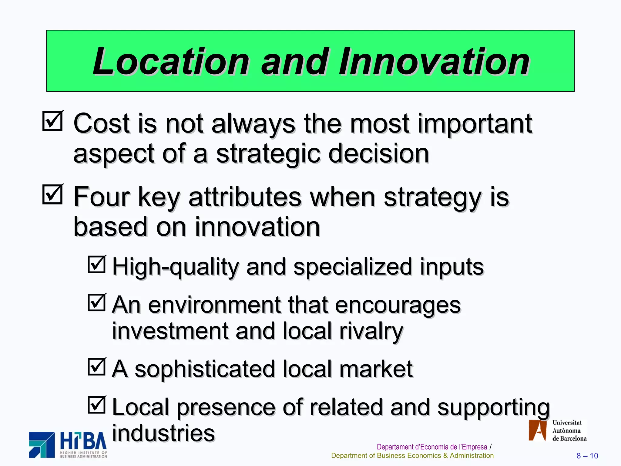 Location and Innovation Cost is not always the most important aspect of a strategic decision Four key attributes when strategy is based on innovation High-quality and specialized inputs An environment that encourages investment and local rivalry A sophisticated local market Local presence of related and supporting industries 
