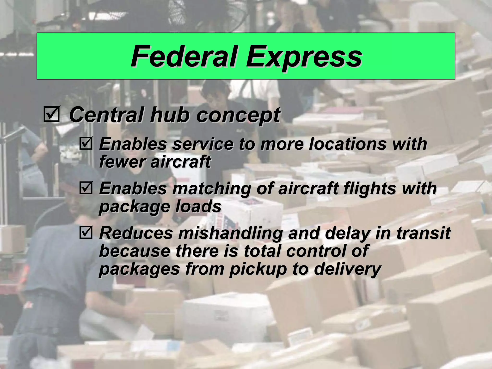 Federal Express Central hub concept Enables service to more locations with fewer aircraft Enables matching of aircraft flights with package loads Reduces mishandling and delay in transit because there is total control of packages from pickup to delivery 