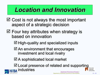 Location and Innovation Cost is not always the most important aspect of a strategic decision Four key attributes when strategy is based on innovation High-quality and specialized inputs An environment that encourages investment and local rivalry A sophisticated local market Local presence of related and supporting industries 