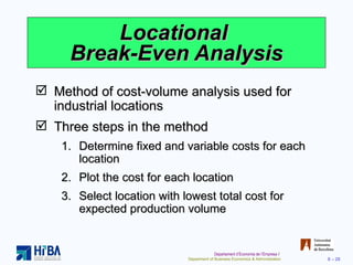 Locational  Break-Even Analysis Method of cost-volume analysis used for industrial locations Three steps in the method Determine fixed and variable costs for each location Plot the cost for each location  Select location with lowest total cost for expected production volume 