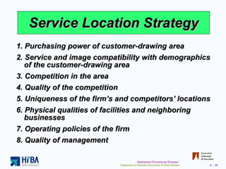 Service Location Strategy 1. Purchasing power of customer-drawing area 2. Service and image compatibility with demographics of the customer-drawing area 3. Competition in the area 4. Quality of the competition 5. Uniqueness of the firm’s and competitors’ locations 6. Physical qualities of facilities and neighboring businesses 7. Operating policies of the firm 8. Quality of management 