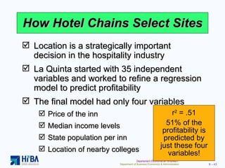 How Hotel Chains Select Sites Location is a strategically important decision in the hospitality industry La Quinta started with 35 independent variables and worked to refine a regression model to predict profitability The final model had only four variables Price of the inn Median income levels State population per inn Location of nearby colleges r 2  = .51 51% of the profitability is predicted by just these four variables! 