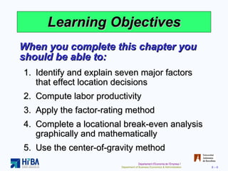 Learning Objectives When you complete this chapter you should be able to: Identify and explain seven major factors that effect location decisions Compute labor productivity Apply the factor-rating method Complete a locational break-even analysis graphically and mathematically Use the center-of-gravity method 