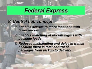 Federal Express Central hub concept Enables service to more locations with fewer aircraft Enables matching of aircraft flights with package loads Reduces mishandling and delay in transit because there is total control of packages from pickup to delivery 