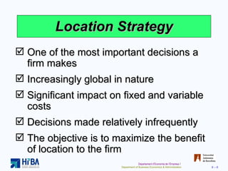 Location Strategy One of the most important decisions a firm makes Increasingly global in nature Significant impact on fixed and variable costs Decisions made relatively infrequently The objective is to maximize the benefit of location to the firm 