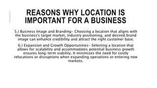 REASONS WHY LOCATION IS
IMPORTANT FOR A BUSINESS
5.) Business Image and Branding- Choosing a location that aligns with
the business's target market, industry positioning, and desired brand
image can enhance credibility and attract the right customer base.
6.) Expansion and Growth Opportunities- Selecting a location that
allows for scalability and accommodates potential business growth
ensures long-term viability. It minimizes the need for costly
relocations or disruptions when expanding operations or entering new
markets.
 