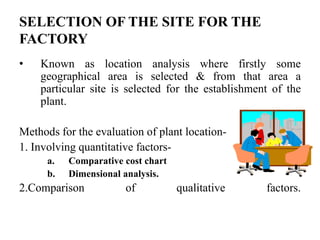 SELECTION OF THE SITE FOR THE
FACTORY
•   Known as location analysis where firstly some
    geographical area is selected & from that area a
    particular site is selected for the establishment of the
    plant.

Methods for the evaluation of plant location-
1. Involving quantitative factors-
      a.   Comparative cost chart
      b.   Dimensional analysis.
2.Comparison           of           qualitative     factors.
 
