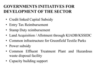 GOVERNMENTS INITIATIVES FOR
DEVELOPMENT OF THE SECTOR
• Credit linked Capital Subsidy
• Entry Tax Reimbursement
• Stamp Duty reimbursement
• Land Acquisition / Allotment through KIADB/KSSIDC
• Common infrastructure for Greenfield Textile Parks
• Power subsidy
• Common Effluent Treatment Plant and Hazardous
  waste disposal facility
• Capacity building support
 
