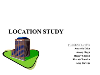 LOCATION STUDY
                 PRESENTED BY:
                    Amalesh Deka
                      Anoop Singh
                    Rajeev Sharan
                   Sharat Chandra
                      Alok Lievens
 