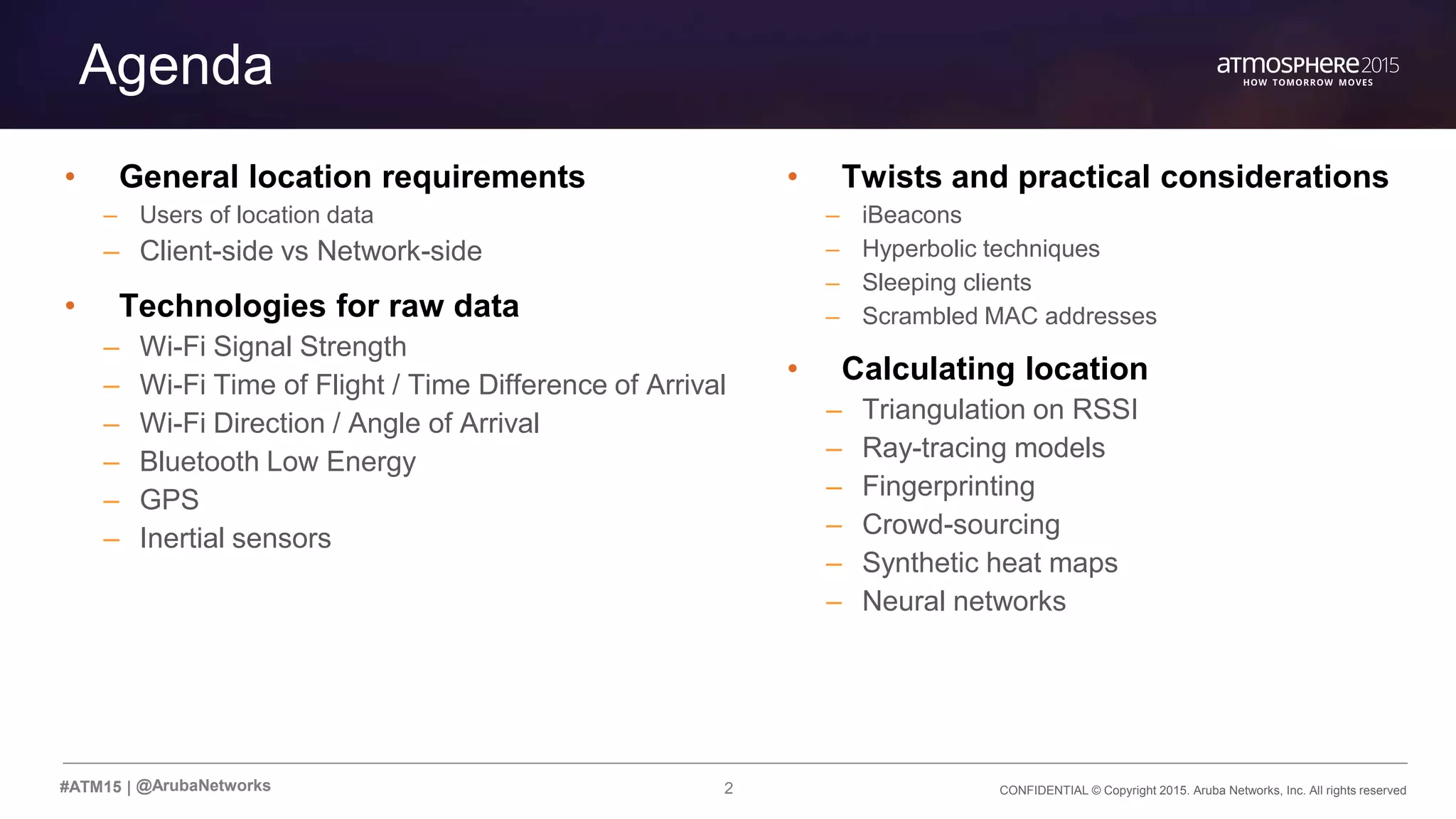 CONFIDENTIAL © Copyright 2015. Aruba Networks, Inc. All rights reserved2#ATM15 |
Agenda
• General location requirements
– Users of location data
– Client-side vs Network-side
• Technologies for raw data
– Wi-Fi Signal Strength
– Wi-Fi Time of Flight / Time Difference of Arrival
– Wi-Fi Direction / Angle of Arrival
– Bluetooth Low Energy
– GPS
– Inertial sensors
@ArubaNetworks
• Twists and practical considerations
– iBeacons
– Hyperbolic techniques
– Sleeping clients
– Scrambled MAC addresses
• Calculating location
– Triangulation on RSSI
– Ray-tracing models
– Fingerprinting
– Crowd-sourcing
– Synthetic heat maps
– Neural networks
 