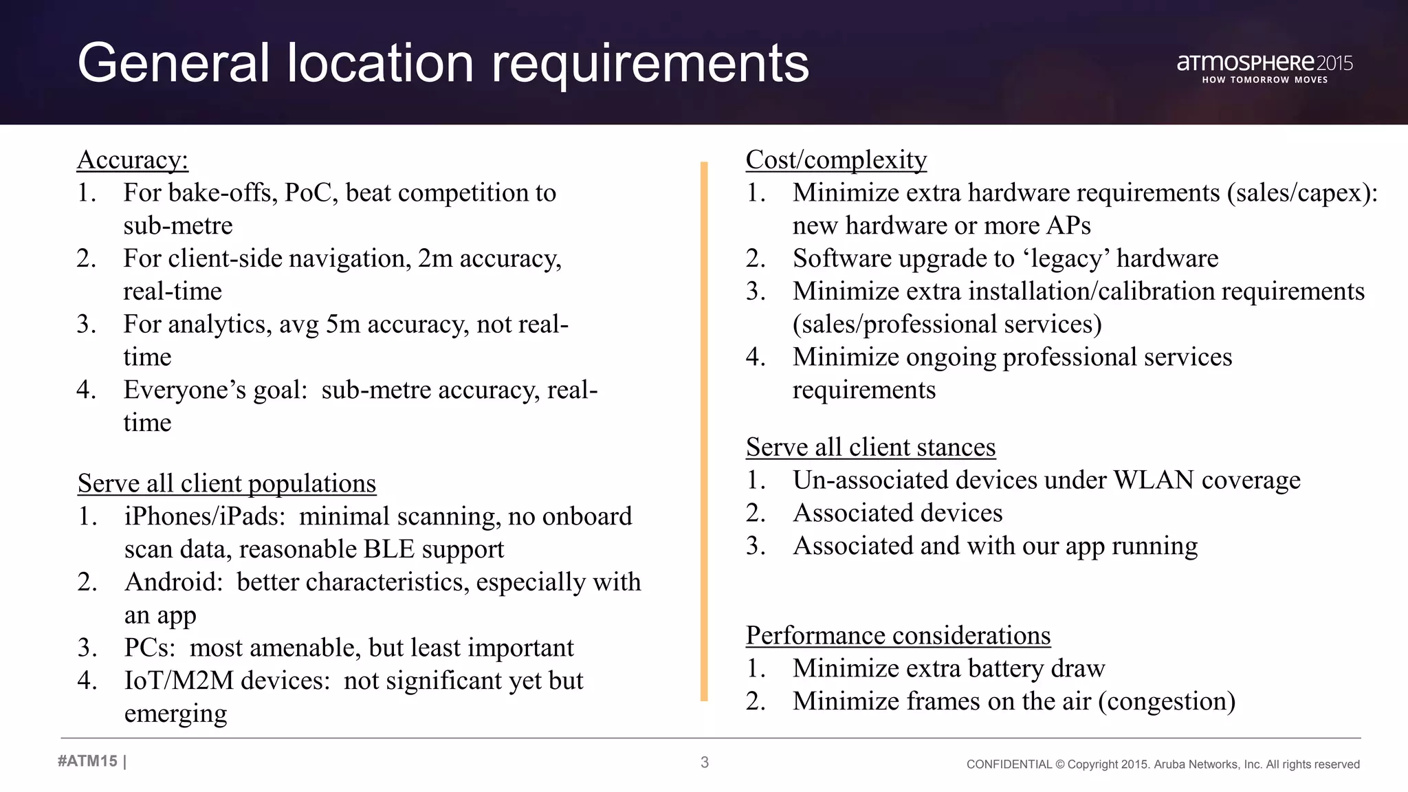 3 CONFIDENTIAL © Copyright 2015. Aruba Networks, Inc. All rights reserved#ATM15 |
General location requirements
Serve all client stances
1. Un-associated devices under WLAN coverage
2. Associated devices
3. Associated and with our app running
Cost/complexity
1. Minimize extra hardware requirements (sales/capex):
new hardware or more APs
2. Software upgrade to ‘legacy’ hardware
3. Minimize extra installation/calibration requirements
(sales/professional services)
4. Minimize ongoing professional services
requirements
Serve all client populations
1. iPhones/iPads: minimal scanning, no onboard
scan data, reasonable BLE support
2. Android: better characteristics, especially with
an app
3. PCs: most amenable, but least important
4. IoT/M2M devices: not significant yet but
emerging
Accuracy:
1. For bake-offs, PoC, beat competition to
sub-metre
2. For client-side navigation, 2m accuracy,
real-time
3. For analytics, avg 5m accuracy, not real-
time
4. Everyone’s goal: sub-metre accuracy, real-
time
Performance considerations
1. Minimize extra battery draw
2. Minimize frames on the air (congestion)
 