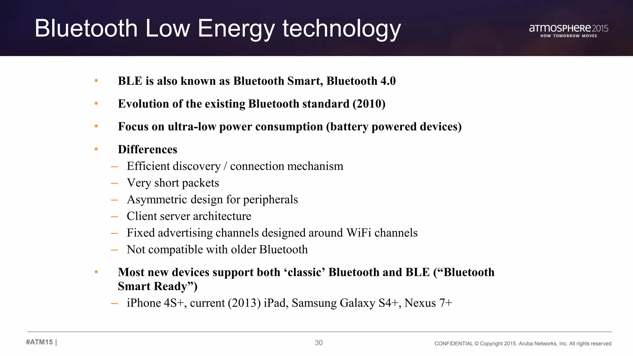 30 CONFIDENTIAL © Copyright 2015. Aruba Networks, Inc. All rights reserved#ATM15 |
Bluetooth Low Energy technology
• BLE is also known as Bluetooth Smart, Bluetooth 4.0
• Evolution of the existing Bluetooth standard (2010)
• Focus on ultra-low power consumption (battery powered devices)
• Differences
– Efficient discovery / connection mechanism
– Very short packets
– Asymmetric design for peripherals
– Client server architecture
– Fixed advertising channels designed around WiFi channels
– Not compatible with older Bluetooth
• Most new devices support both ‘classic’ Bluetooth and BLE (“Bluetooth
Smart Ready”)
– iPhone 4S+, current (2013) iPad, Samsung Galaxy S4+, Nexus 7+
 