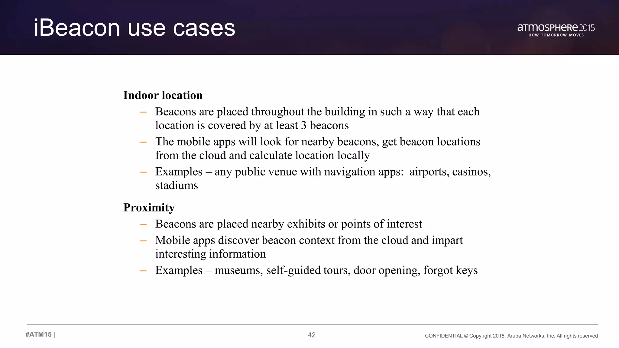42 CONFIDENTIAL © Copyright 2015. Aruba Networks, Inc. All rights reserved#ATM15 |
iBeacon use cases
Indoor location
– Beacons are placed throughout the building in such a way that each
location is covered by at least 3 beacons
– The mobile apps will look for nearby beacons, get beacon locations
from the cloud and calculate location locally
– Examples – any public venue with navigation apps: airports, casinos,
stadiums
Proximity
– Beacons are placed nearby exhibits or points of interest
– Mobile apps discover beacon context from the cloud and impart
interesting information
– Examples – museums, self-guided tours, door opening, forgot keys
 