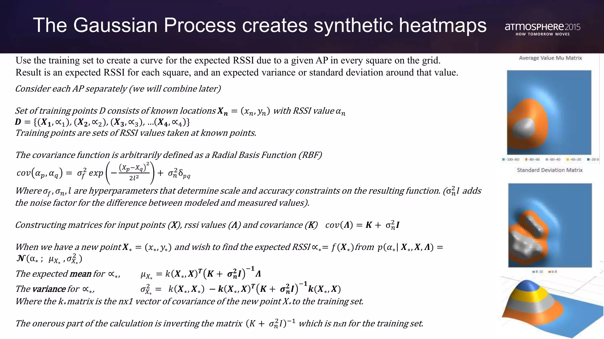 65 CONFIDENTIAL © Copyright 2015. Aruba Networks, Inc. All rights reserved#ATM15 |
The Gaussian Process creates synthetic heatmaps
Use the training set to create a curve for the expected RSSI due to a given AP in every square on the grid.
Result is an expected RSSI for each square, and an expected variance or standard deviation around that value.
Consider each AP separately (we will combine later)
Set of training points D consists of known locations 𝑿 𝒏 = 𝑥 𝑛, 𝑦𝑛 with RSSI value 𝛼 𝑛
𝑫 = {(𝑿 𝟏, ∝1), (𝑿 𝟐, ∝2), (𝑿 𝟑, ∝3), … 𝑿 𝟒, ∝4 }
Training points are sets of RSSI values taken at known points.
The covariance function is arbitrarily defined as a Radial Basis Function (RBF)
𝑐𝑜𝑣 𝛼 𝑝, 𝛼 𝑞 = 𝜎𝑓
2
𝑒𝑥𝑝 −
𝑋 𝑝−𝑋 𝑞
2
2𝑙2 + 𝜎 𝑛
2
δ 𝑝q
Where 𝜎𝑓, 𝜎 𝑛, 𝑙 are hyperparameters that determine scale and accuracy constraints on the resulting function. (σ 𝑛
2
𝐼 adds
the noise factor for the difference between modeled and measured values).
Constructing matrices for input points (X), rssi values (Λ) and covariance (K) 𝑐𝑜𝑣 𝜦 = 𝑲 + σ 𝑛
2
𝑰
When we have a new point 𝑿∗ = (𝑥∗, 𝑦∗) and wish to find the expected RSSI ∝∗= 𝑓(𝑿∗)from 𝑝 𝛼∗ 𝑿∗, 𝑿, 𝜦) =
𝓝(α∗ ; 𝜇 𝑋∗
, 𝜎 𝑋∗
2
)
The expected mean for ∝∗, 𝜇 𝑋∗
= 𝑘 𝑿∗, 𝑿 𝑻
𝑲 + 𝝈 𝒏
𝟐
𝑰
−𝟏
𝜦
The variance for ∝∗, 𝜎 𝑋∗
2
= 𝑘 𝑿∗, 𝑿∗ − 𝒌 𝑿∗, 𝑿 𝑻
𝑲 + 𝝈 𝒏
𝟐
𝑰
−𝟏
𝒌(𝑿∗, 𝑿)
Where the k* matrix is the nx1 vector of covariance of the new point X* to the training set.
The onerous part of the calculation is inverting the matrix 𝐾 + 𝜎 𝑛
2
𝐼 −1
which is nxn for the training set.
 