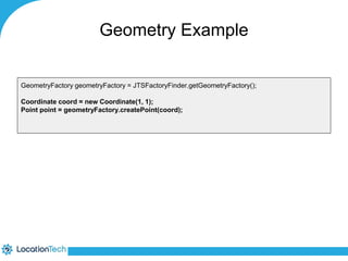 Geometry Example 
GeometryFactory geometryFactory = JTSFactoryFinder.getGeometryFactory(); 
Coordinate coord = new Coordinate(1, 1); 
Point point = geometryFactory.createPoint(coord); 
 