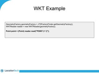 WKT Example 
GeometryFactory geometryFactory = JTSFactoryFinder.getGeometryFactory(); 
WKTReader reader = new WKTReader(geometryFactory); 
Point point = (Point) reader.read("POINT (1 1)"); 
 