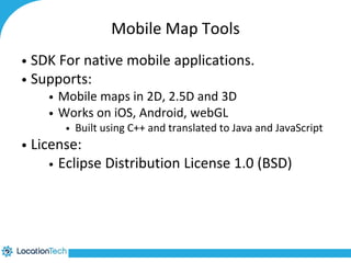 Mobile Map Tools 
• SDK For native mobile applications. 
• Supports: 
• Mobile maps in 2D, 2.5D and 3D 
• Works on iOS, Android, webGL 
• Built using C++ and translated to Java and JavaScript 
• License: 
• Eclipse Distribution License 1.0 (BSD) 
 