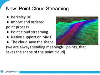 New: Point Cloud Streaming 
● Berkeley DB 
● Import and ordered 
point process 
● Point cloud streaming 
● Native support on MMT 
● The cloud save the shape 
(we are always sending meaningful points, that 
saves the shape of the point cloud) 
 