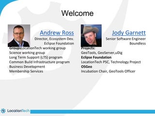 Jody Garnett 
Senior Software Engineer 
Boundless 
Welcome 
Projects: 
GeoTools, GeoServer,uDig 
Eclipse Foundation 
LocationTech PSC, Technology Project 
OSGeo 
Incubation Chair, GeoTools Officer 
Andrew Ross 
Director, Ecosystem Dev. 
Eclipse Foundation 
GroupsLocationTech working group 
Science working group 
Long Term Support (LTS) program 
Common Build Infrastructure program 
Business Development 
Membership Services 
 