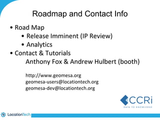 Roadmap and Contact Info 
• Road Map 
• Release Imminent (IP Review) 
• Analytics 
• Contact & Tutorials 
Anthony Fox & Andrew Hulbert (booth) 
http://www.geomesa.org 
geomesa-users@locationtech.org 
geomesa-dev@locationtech.org 
 