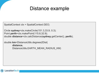 Distance example 
SpatialContext ctx = SpatialContext.GEO; 
Circle sydney=ctx.makeCircle(151.3,33.9, 0.3); 
Point perth=ctx.makePoint(115.8,32.9); 
double distance=ctx.calcDistance(sydney.getCenter(), perth); 
double km=DistanceUtils.degrees2Dist( 
distance, 
DistanceUtils.EARTH_MEAN_RADIUS_KM) 
 
