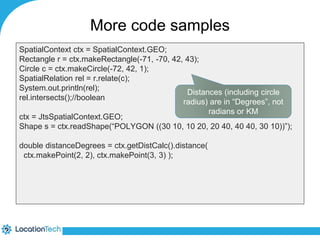 More code samples 
SpatialContext ctx = SpatialContext.GEO; 
Rectangle r = ctx.makeRectangle(-71, -70, 42, 43); 
Circle c = ctx.makeCircle(-72, 42, 1); 
SpatialRelation rel = r.relate(c); 
System.out.println(rel); 
rel.intersects();//boolean 
Distances (including circle 
radius) are in “Degrees”, not 
ctx = JtsSpatialContext.GEO; 
Shape s = ctx.readShape(“POLYGON ((30 10, 10 20, 20 40, 40 40, 30 10))”); 
double distanceDegrees = ctx.getDistCalc().distance( 
ctx.makePoint(2, 2), ctx.makePoint(3, 3) ); 
radians or KM 
 