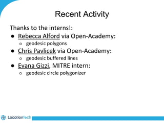 Recent Activity 
Thanks to the interns!: 
● Rebecca Alford via Open-Academy: 
○ geodesic polygons 
● Chris Pavlicek via Open-Academy: 
○ geodesic buffered lines 
● Evana Gizzi, MITRE intern: 
○ geodesic circle polygonizer 
 