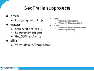 GeoTrellis subprojects 
● proj4 
● PortWrapper of Proj4j 
● vector 
● Scala wrapper for JTS 
● Reprojection support 
● GeoJSON readwrite 
● slick 
● raster 
● Vector data to/from PostGIS 
● Raster IO, map algebra 
● Vector <-> Raster operations 
● engine 
● Distributed Akka execution engine 
for raster processing 
 