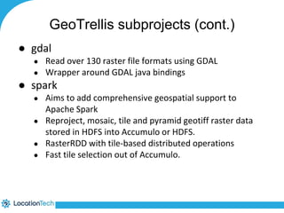 GeoTrellis subprojects (cont.) 
● gdal 
● Read over 130 raster file formats using GDAL 
● Wrapper around GDAL java bindings 
● spark 
● Aims to add comprehensive geospatial support to 
Apache Spark 
● Reproject, mosaic, tile and pyramid geotiff raster data 
stored in HDFS into Accumulo or HDFS. 
● RasterRDD with tile-based distributed operations 
● Fast tile selection out of Accumulo. 
 
